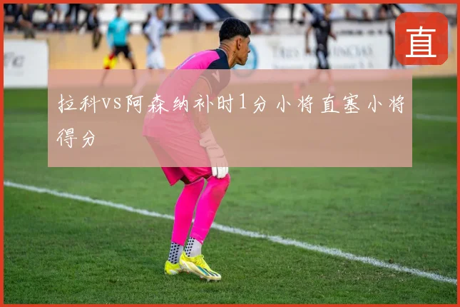 拉科vs阿森纳补时1分小将直塞小将得分